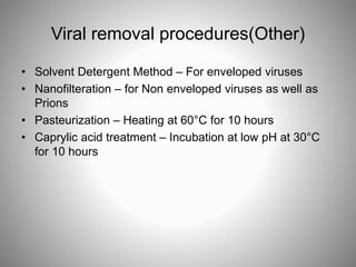 Viral removal procedures(Other)
• Solvent Detergent Method – For enveloped viruses
• Nanofilteration – for Non enveloped viruses as well as
Prions
• Pasteurization – Heating at 60°C for 10 hours
• Caprylic acid treatment – Incubation at low pH at 30°C
for 10 hours
 