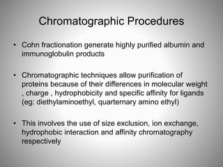 Chromatographic Procedures
• Cohn fractionation generate highly purified albumin and
immunoglobulin products
• Chromatographic techniques allow purification of
proteins because of their differences in molecular weight
, charge , hydrophobicity and specific affinity for ligands
(eg: diethylaminoethyl, quarternary amino ethyl)
• This involves the use of size exclusion, ion exchange,
hydrophobic interaction and affinity chromatography
respectively
 