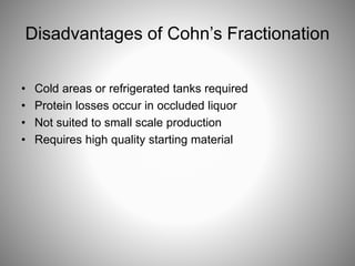Disadvantages of Cohn’s Fractionation
• Cold areas or refrigerated tanks required
• Protein losses occur in occluded liquor
• Not suited to small scale production
• Requires high quality starting material
 