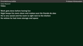 Chris McKinney fa102d Professor Klinkowstein
Cohort Research
Video
Work gets done before having fun
Nigel keeps his room clean and makes sure his friends do also
He is very social and his room is right next to the kitchen
He wishes he had more storage and space
 