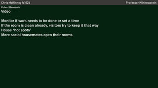 Chris McKinney fa102d Professor Klinkowstein
Cohort Research
Video
Monitor if work needs to be done or set a time
If the room is clean already, visitors try to keep it that way
House “hot spots”
More social housemates open their rooms
 