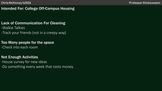 Chris McKinney fa102d Professor Klinkowstein
Intended For: College Off-Campus Housing
Lack of Communication For Cleaning
-Walkie Talkies
-Track your friends (not in a creepy way)
Too Many people for the space
-Check into each room
Not Enough Activities
-House survey for new ideas
-Do something every week that costs money
 