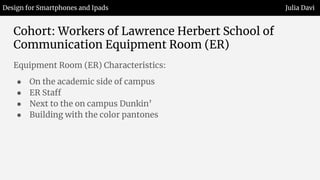 Cohort: Workers of Lawrence Herbert School of
Communication Equipment Room (ER)
Equipment Room (ER) Characteristics:
● On the academic side of campus
● ER Staff
● Next to the on campus Dunkin’
● Building with the color pantones
Design for Smartphones and Ipads Julia Davi
 