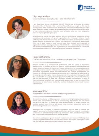Diya Kapur Misra
Leadership Impact Coach, Founder - CEO, THE POWER OF i
I am Diya Kapur Misra, a LEADERSHIP IMPACT COACH, and a Diversity & Inclusion
Champion. I live in Mumbai, India. I am one of those fortunate people on this planet,
whose passion is her profession! I am driven by my purpose to make an IMPACT in the
world, for which I invest myself in leaving every situation and person better and richer
for my involvement. I strive to make the world a happier, safer and more progressive
place for my daughters to grow up in.
My professional journey has been exciting, with rich and diverse experiences across
consulting and business, with great organisations like Hindustan Unilever, Hewitt,
Cadbury/ Kraft Foods and Korn Ferry. Since 2016, I have been an entrepreneur with a
diverse portfolio of fabulous and fun work, and meaningful collaborative relationships.
Over my 23 year career, I have touched over 2500 leaders and impacted 43
organisations. I have recently developed ‘THE POWER OF i’ - a leadership model for the
new world - to enable leaders and organisations to thrive and create a sustainable,
positive leadership IMPACT in the challenging, post-pandemic BANI world.
Harpreet Sandhu
Chief Human Resources Officer - India Mortgage Guarantee Corporation
Harpreet Sandhu is a seasoned HR professional, with 20+ years of experience
predominantly in the field of Financial Services, having worked in various leadership
roles in American Express, GE Consumer Finance and EXL. She has extensive experience
working in diverse roles like HR Business partnering, mergers and acquisition, talent
acquisition, organization design and effectiveness and change management. She
currently is the Chief Human Resources Officer for IMGC where she is responsible for
developing and defining the Human Resource and Communication Strategy for IMGC.
She is responsible for shaping the strategic direction of the HR function and enhancing
the core HR processes to meet the Company's business requirements. In terms of
Communications, her efforts are towards building awareness as well as reach of the
Brand across all stakeholders. Ms. Sandhu is a Post Graduate in Economics & Business
Administration.
Meenakshi Yeri
Independent Consultant - Fintech and Banking Operations
Meenakshi Yeri, during her 20 plus years in consumer banking, has played various roles
in loan sales, loan processing as well as loan servicing departments. She has worked
with 4 out of the top 5 US banks and most recently worked for a NBFC startup that
provides student loans. She as led several cross continent operations teams and
driven strategic initiatives for the banks.
Meenakshi has a masters in industrial engineering and an MBA in Finance. She
regularly sharpens her toolkits through certifications and most recently completed a
certification in artificial intelligence through NASSCOM’s W2RT (Read as W square RT)
and a certification from IIMB for Future Women leaders.
She actively participate in gender diversity work streams and teaches STEM subjects to
underprivileged kids. Meenakshi lives with her husband and her son in Bengaluru. In her
free time she likes reading, baking and traveling with family.
 