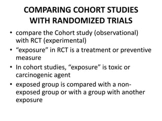 COMPARING COHORT STUDIES
WITH RANDOMIZED TRIALS
• compare the Cohort study (observational)
with RCT (experimental)
• “exposure” in RCT is a treatment or preventive
measure
• In cohort studies, “exposure” is toxic or
carcinogenic agent
• exposed group is compared with a non-
exposed group or with a group with another
exposure
 