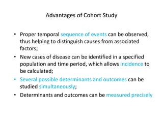 Advantages of Cohort Study
• Proper temporal sequence of events can be observed,
thus helping to distinguish causes from associated
factors;
• New cases of disease can be identified in a specified
population and time period, which allows incidence to
be calculated;
• Several possible determinants and outcomes can be
studied simultaneously;
• Determinants and outcomes can be measured precisely
 