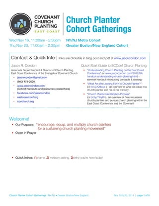 Church Planter 
Cohort Gatherings 
Wed Nov 19, 11:00am - 2:30pm NY/NJ Metro Cohort 
Thu Nov 20, 11:00am - 2:30pm Greater Boston/New England Cohort 
Contact & Quick Info | links are clickable in blog post and pdf at www.jasoncondon.com 
Jason R. Condon 
Associate Superintendent & Director of Church Planting, 
East Coast Conference of the Evangelical Covenant Church 
• jasonrcondon@gmail.com 
• (860) 479-2020 
• www.jasoncondon.com 
(Cohort handouts and resources posted here) 
• facebook.com/jasoncondon 
• eastcoastconf.org 
• covchurch.org 
Quick-Start Guide to ECConf Church Planting 
• "Understanding Church Planting on the East Coast 
Conference" (or www.jasoncondon.com/2012/04/ 
handout-understanding-church-planting.html) - 
seminar handout introducing concepts & strategy 
• "What Are We Looking For in A Church Planter?" 
(or bit.ly/Qfbiue ) - an overview of what we value in a 
church planter and his or her ministry 
• "Church Planter Identification Process" 
(or bit.ly/TfnyKr) - an overview of how we assess 
church planters and pursue church planting within the 
East Coast Conference and the Covenant 
Welcome! 
• Our Purpose: “ encourage, equip, and multiply church planters 
for a sustaining church planting movement” 
• Open in Prayer 
• Quick Intros: 1) name, 2) ministry setting, 3) why you’re here today 
Church Planter Cohort Gatherings | NY/NJ • Greater Boston/New England Nov 19 & 20, 2014 | page %1 of %8 
 