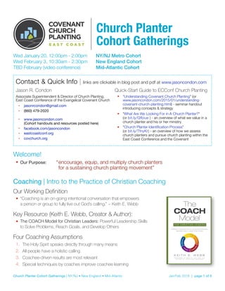 Wed January 20, 12:00pm - 2:00pm	 NY/NJ Metro Cohort
Wed February 3, 10:30am - 2:30pm	 New England Cohort
TBD February (video conference)	 Mid-Atlantic Cohort
Welcome!
• Our Purpose:	 “	encourage, equip, and multiply church planters  
	 	 for a sustaining church planting movement”
Coaching | Intro to the Practice of Christian Coaching
Our Working Definition
• “Coaching is an on-going intentional conversation that empowers  
a person or group to fully live out God’s calling.” ~ Keith E. Webb
Key Resource (Keith E. Webb, Creator & Author):
• The COACH Model for Christian Leaders: Powerful Leadership Skills  
to Solve Problems, Reach Goals, and Develop Others
Four Coaching Assumptions
1. The Holy Spirit speaks directly through many means
2. All people have a holistic calling
3. Coachee-driven results are most relevant
4. Special techniques by coaches improve coachee learning 
Contact & Quick Info | links are clickable in blog post and pdf at www.jasoncondon.com
Jason R. Condon
Associate Superintendent & Director of Church Planting, 
East Coast Conference of the Evangelical Covenant Church
• jasonrcondon@gmail.com

• (860) 479-2020

• www.jasoncondon.com  
(Cohort handouts and resources posted here)

• facebook.com/jasoncondon

• eastcoastconf.org

• covchurch.org 
Quick-Start Guide to ECConf Church Planting
• "Understanding Covenant Church Planting" (or
www.jasoncondon.com/2015/01/understanding-
covenant-church-planting.html) - seminar handout
introducing concepts & strategy
• "What Are We Looking For in A Church Planter?"  
(or bit.ly/Qfbiue ) - an overview of what we value in a
church planter and his or her ministry
• "Church Planter Identiﬁcation Process"  
(or bit.ly/TfnyKr) - an overview of how we assess
church planters and pursue church planting within the
East Coast Conference and the Covenant
Church Planter Cohort Gatherings | NY/NJ • New England • Mid-Atlantic	 Jan/Feb 2016 | page of1 6
Church Planter 
Cohort Gatherings
 