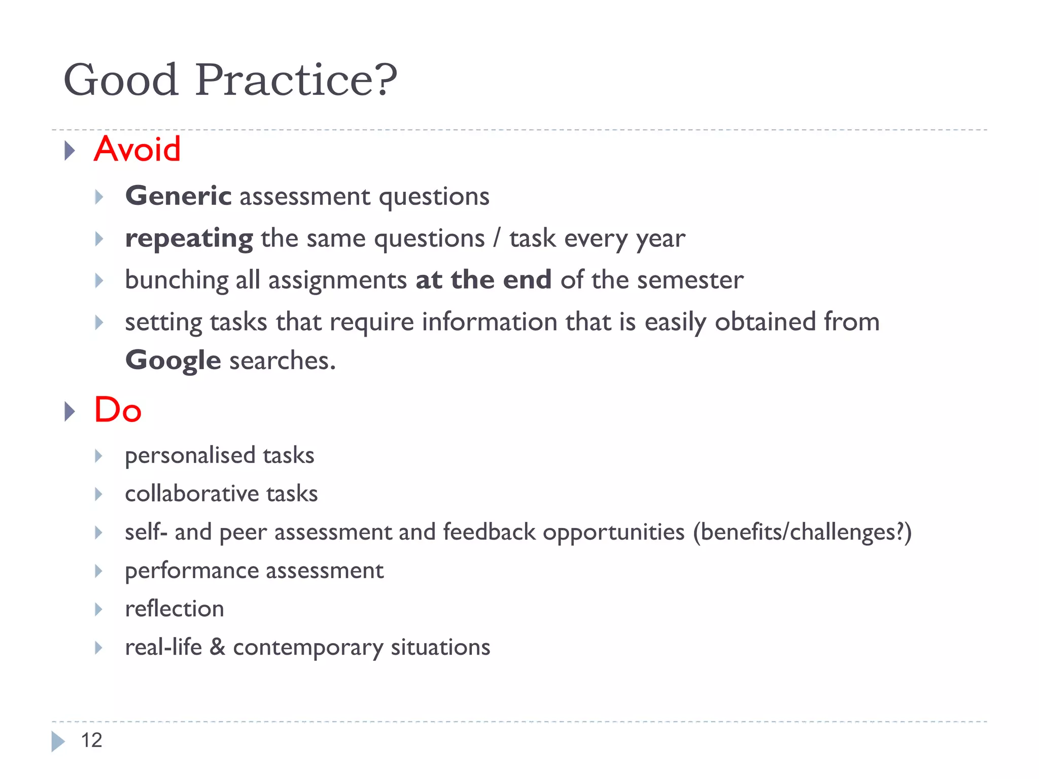 Good Practice?
    Avoid
        Generic assessment questions
        repeating the same questions / task every year
        bunching all assignments at the end of the semester
        setting tasks that require information that is easily obtained from
         Google searches.
    Do
        personalised tasks
        collaborative tasks
        self- and peer assessment and feedback opportunities (benefits/challenges?)
        performance assessment
        reflection
        real-life & contemporary situations


    12
 