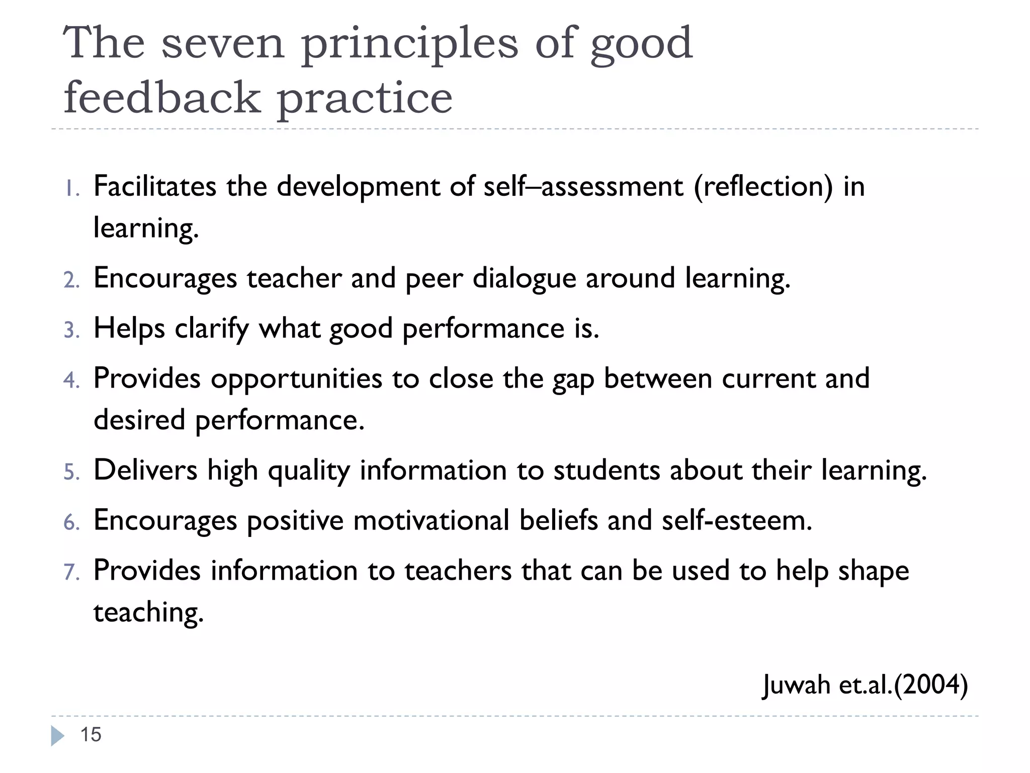 The seven principles of good
feedback practice
1.   Facilitates the development of self–assessment (reflection) in
     learning.
2.   Encourages teacher and peer dialogue around learning.
3.   Helps clarify what good performance is.
4.   Provides opportunities to close the gap between current and
     desired performance.
5.   Delivers high quality information to students about their learning.
6.   Encourages positive motivational beliefs and self-esteem.
7.   Provides information to teachers that can be used to help shape
     teaching.

                                                          Juwah et.al.(2004)
 15
 