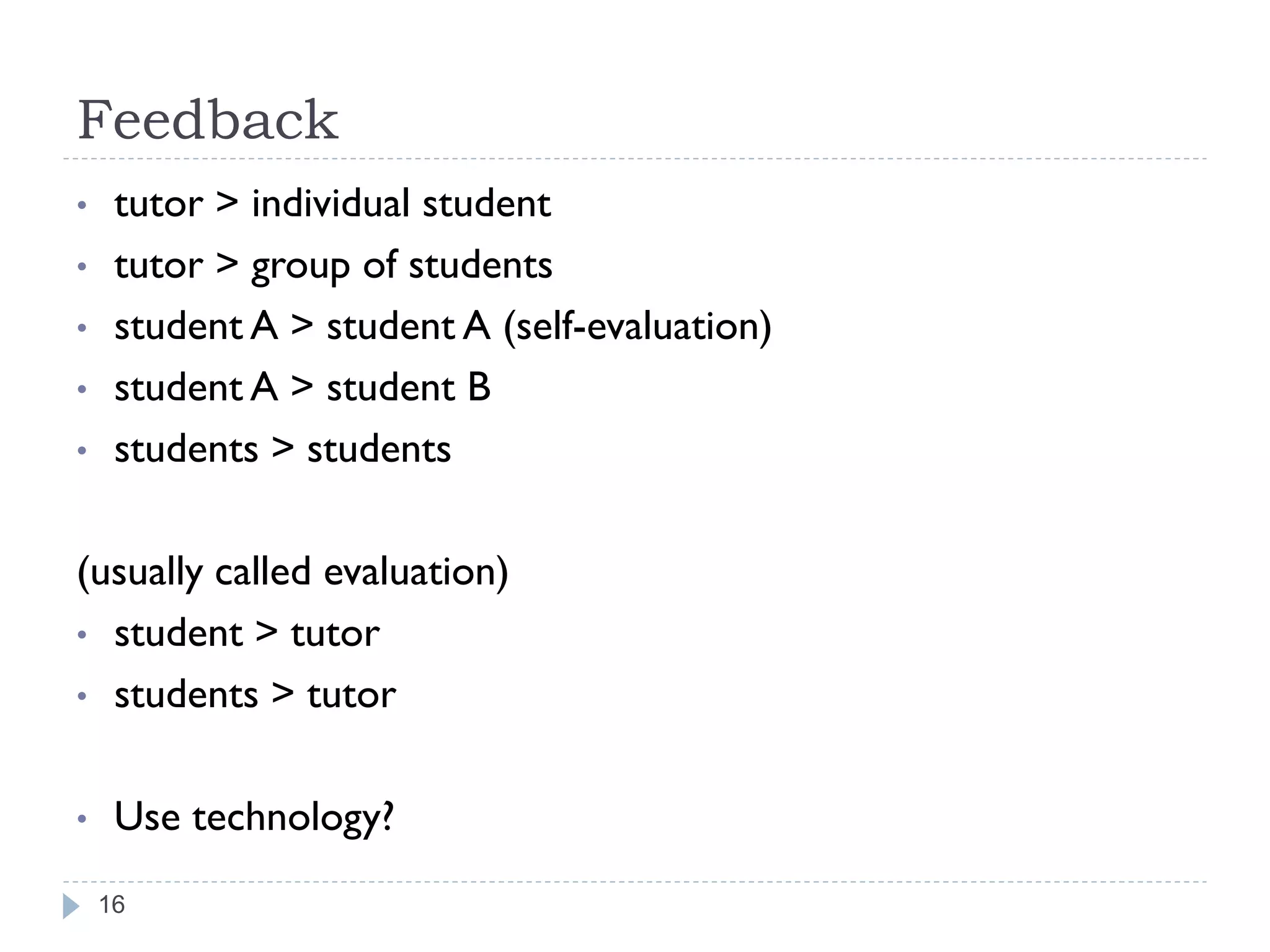 Feedback
•    tutor > individual student
•    tutor > group of students
•    student A > student A (self-evaluation)
•    student A > student B
•    students > students

(usually called evaluation)
• student > tutor
• students > tutor


•    Use technology?
    16
 