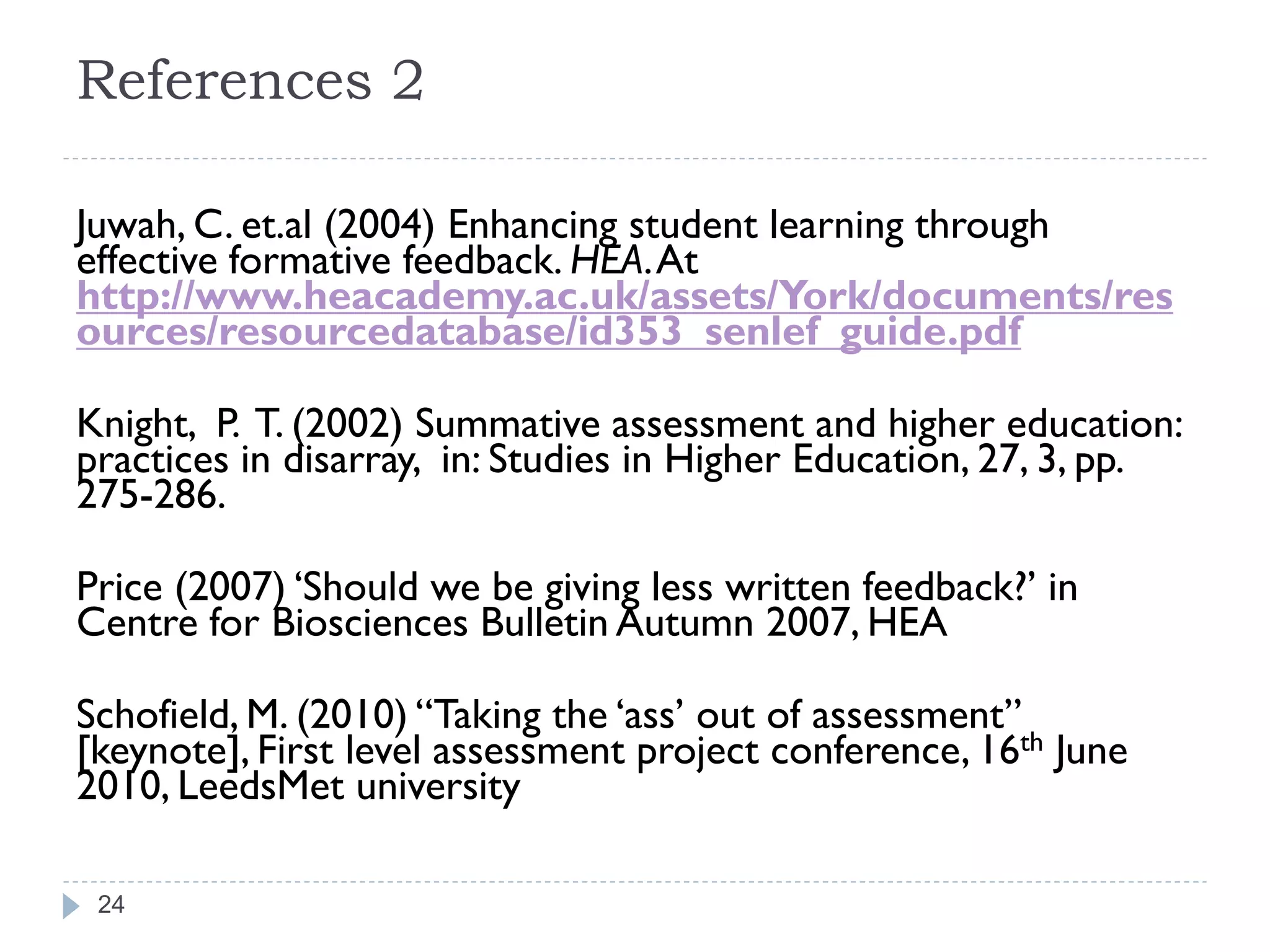 References 2

Juwah, C. et.al (2004) Enhancing student learning through
effective formative feedback. HEA. At
http://www.heacademy.ac.uk/assets/York/documents/res
ources/resourcedatabase/id353_senlef_guide.pdf

Knight, P. T. (2002) Summative assessment and higher education:
practices in disarray, in: Studies in Higher Education, 27, 3, pp.
275-286.

Price (2007) „Should we be giving less written feedback?‟ in
Centre for Biosciences Bulletin Autumn 2007, HEA

Schofield, M. (2010) “Taking the „ass‟ out of assessment”
[keynote], First level assessment project conference, 16th June
2010, LeedsMet university

 24
 