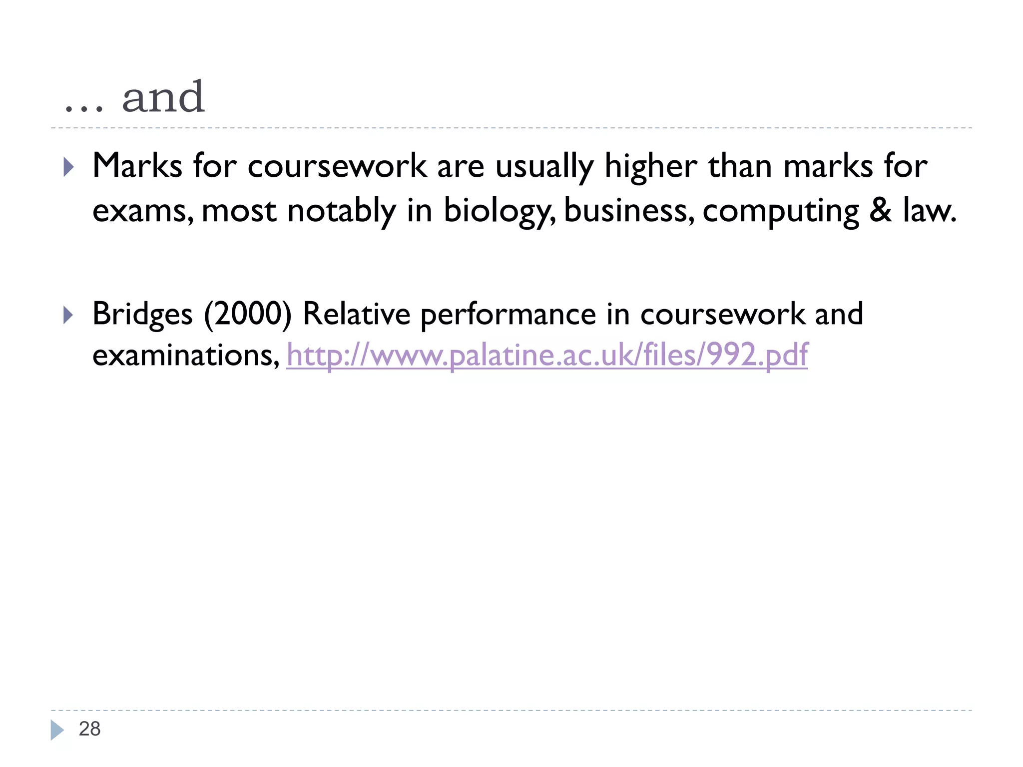 … and
    Marks for coursework are usually higher than marks for
     exams, most notably in biology, business, computing & law.

    Bridges (2000) Relative performance in coursework and
     examinations, http://www.palatine.ac.uk/files/992.pdf




    28
 