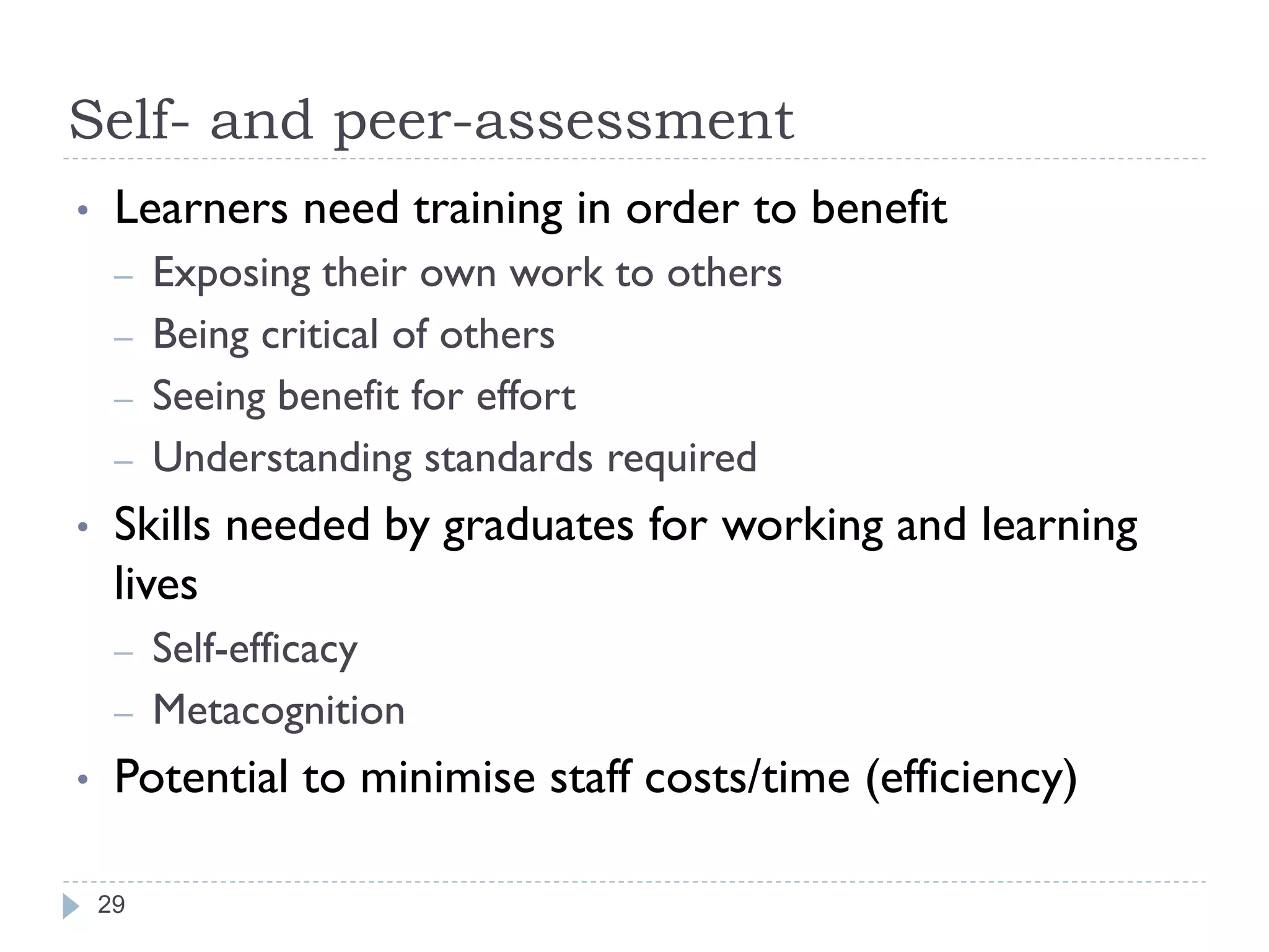 Self- and peer-assessment
•    Learners need training in order to benefit
     –   Exposing their own work to others
     –   Being critical of others
     –   Seeing benefit for effort
     –   Understanding standards required
•    Skills needed by graduates for working and learning
     lives
     –   Self-efficacy
     –   Metacognition
•    Potential to minimise staff costs/time (efficiency)

    29
 