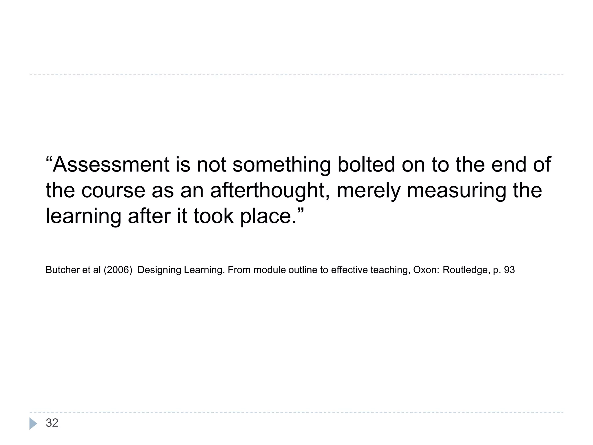 “Assessment is not something bolted on to the end of
the course as an afterthought, merely measuring the
learning after it took place.”

Butcher et al (2006) Designing Learning. From module outline to effective teaching, Oxon: Routledge, p. 93




32
 
