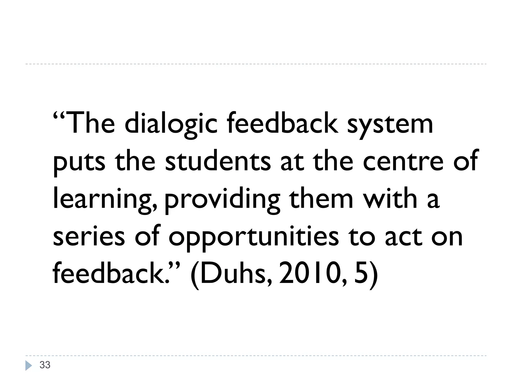 “The dialogic feedback system
     puts the students at the centre of
     learning, providing them with a
     series of opportunities to act on
     feedback.” (Duhs, 2010, 5)

33
 