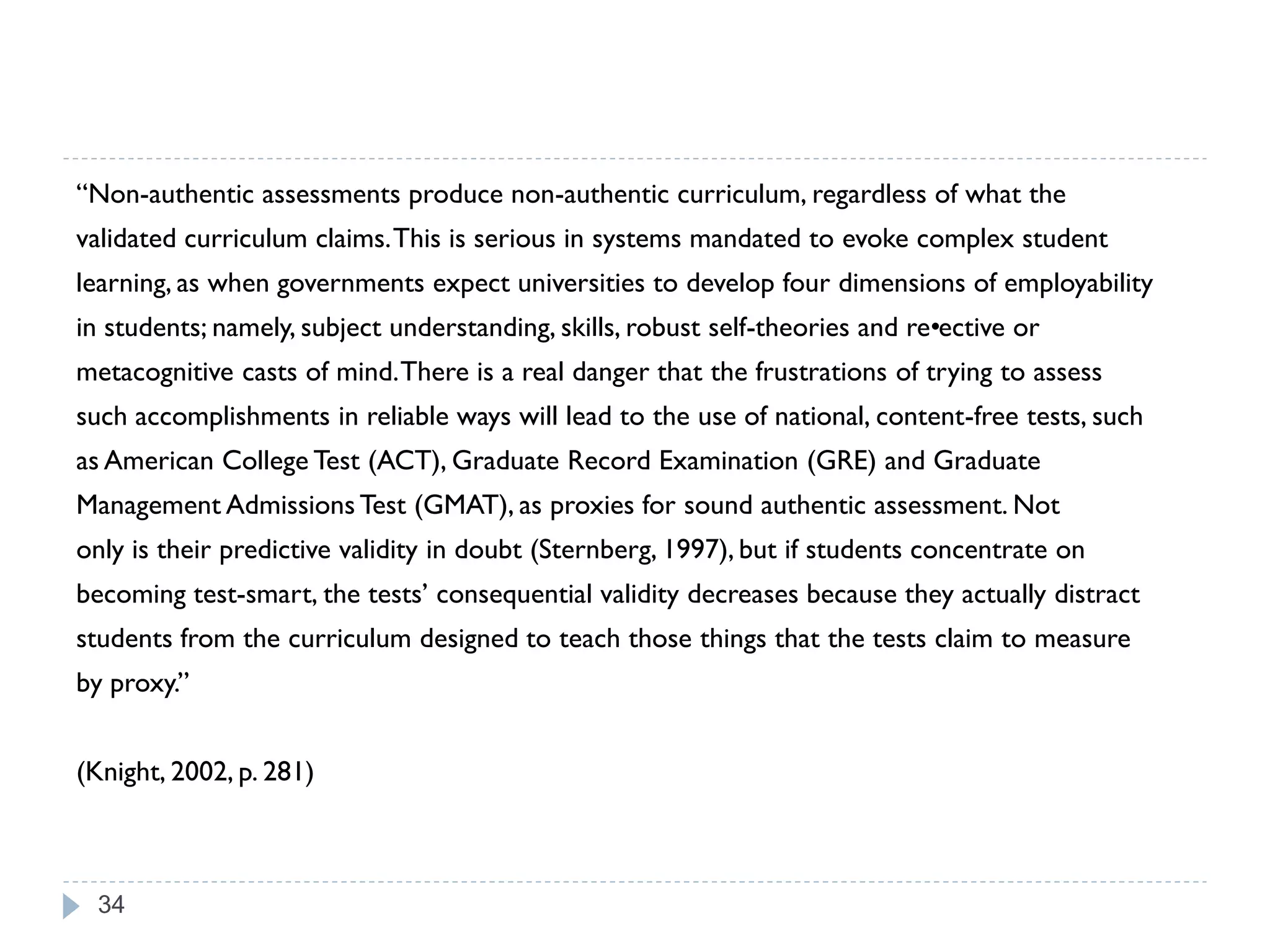 “Non-authentic assessments produce non-authentic curriculum, regardless of what the
validated curriculum claims. This is serious in systems mandated to evoke complex student
learning, as when governments expect universities to develop four dimensions of employability
in students; namely, subject understanding, skills, robust self-theories and re•
                                                                               ective or
metacognitive casts of mind. There is a real danger that the frustrations of trying to assess
such accomplishments in reliable ways will lead to the use of national, content-free tests, such
as American College Test (ACT), Graduate Record Examination (GRE) and Graduate
Management Admissions Test (GMAT), as proxies for sound authentic assessment. Not
only is their predictive validity in doubt (Sternberg, 1997), but if students concentrate on
becoming test-smart, the tests‟ consequential validity decreases because they actually distract
students from the curriculum designed to teach those things that the tests claim to measure
by proxy.”


(Knight, 2002, p. 281)



 34
 