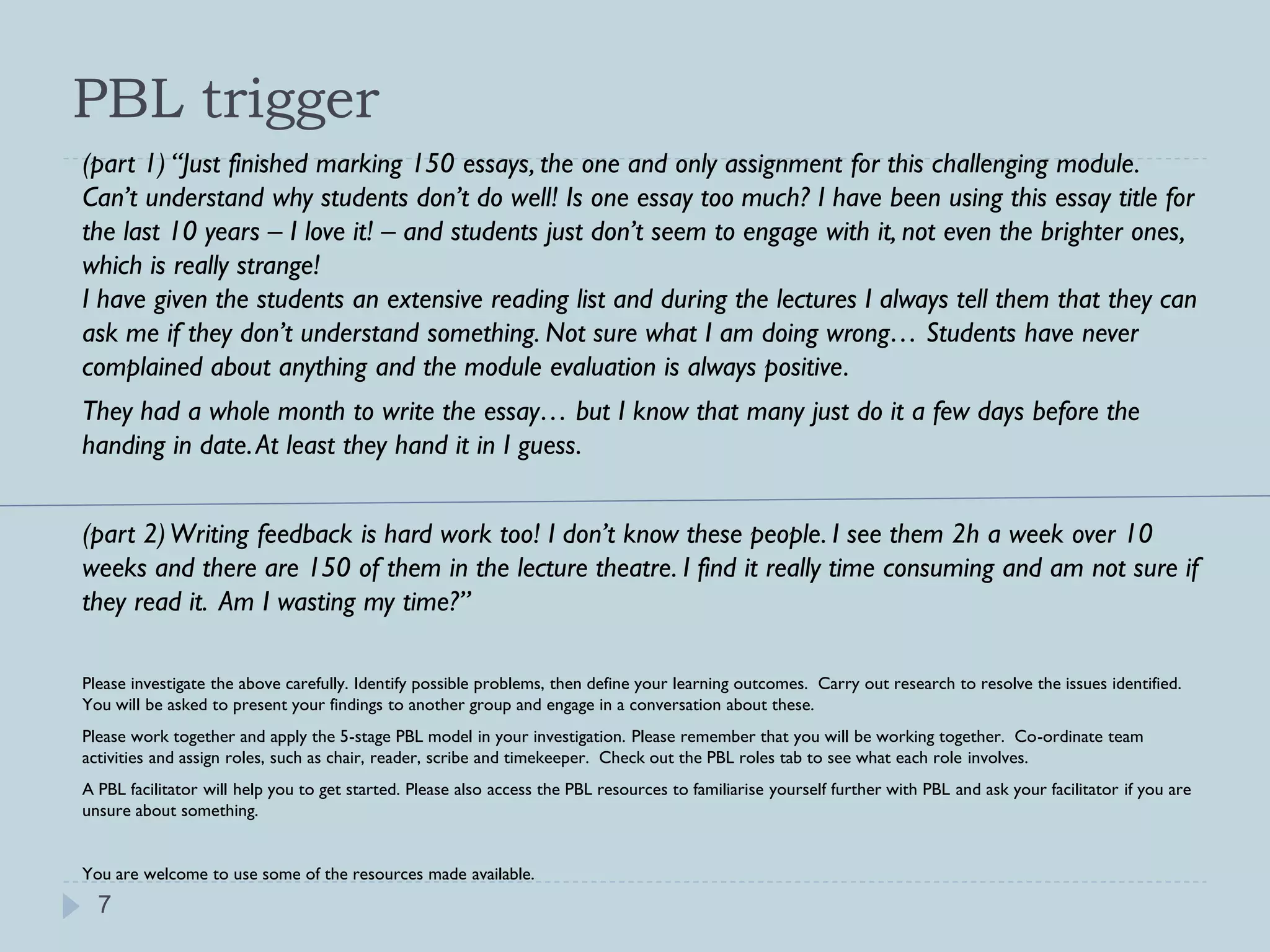 PBL trigger
(part 1) “Just finished marking 150 essays, the one and only assignment for this challenging module.
Can’t understand why students don’t do well! Is one essay too much? I have been using this essay title for
the last 10 years – I love it! – and students just don’t seem to engage with it, not even the brighter ones,
which is really strange!
I have given the students an extensive reading list and during the lectures I always tell them that they can
ask me if they don’t understand something. Not sure what I am doing wrong… Students have never
complained about anything and the module evaluation is always positive.
They had a whole month to write the essay… but I know that many just do it a few days before the
handing in date. At least they hand it in I guess.


(part 2) Writing feedback is hard work too! I don’t know these people. I see them 2h a week over 10
weeks and there are 150 of them in the lecture theatre. I find it really time consuming and am not sure if
they read it. Am I wasting my time?”

Please investigate the above carefully. Identify possible problems, then define your learning outcomes. Carry out research to resolve the issues identified.
You will be asked to present your findings to another group and engage in a conversation about these.
Please work together and apply the 5-stage PBL model in your investigation. Please remember that you will be working together. Co-ordinate team
activities and assign roles, such as chair, reader, scribe and timekeeper. Check out the PBL roles tab to see what each role involves.
A PBL facilitator will help you to get started. Please also access the PBL resources to familiarise yourself further with PBL and ask your facilitator if you are
unsure about something.


You are welcome to use some of the resources made available.
  7
 