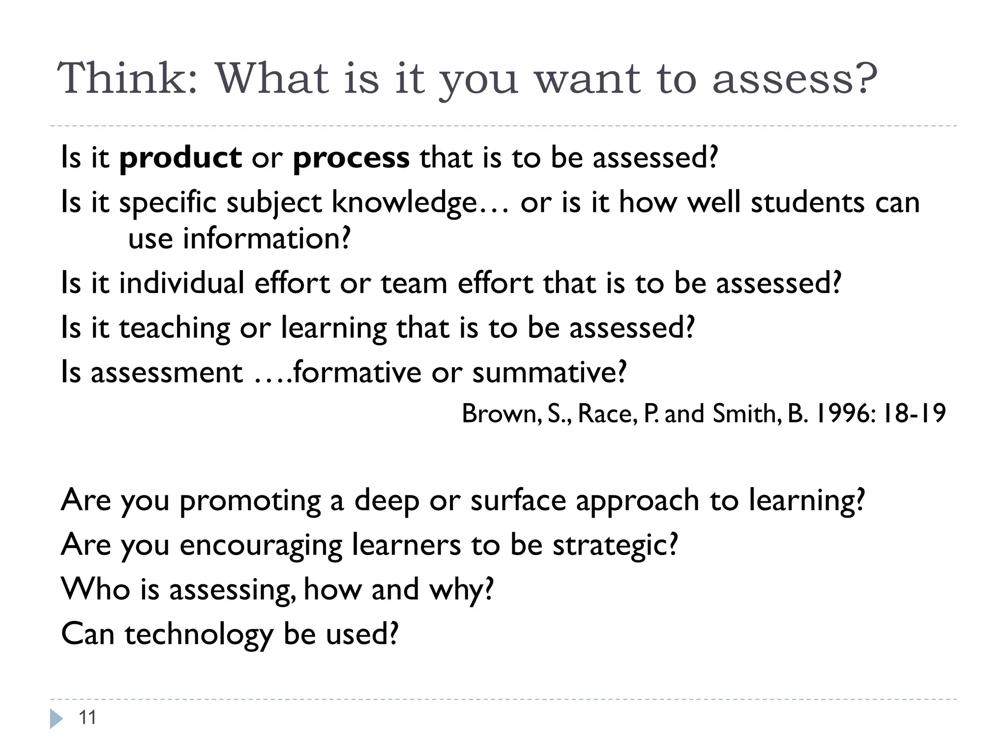 Think: What is it you want to assess?
Is it product or process that is to be assessed?
Is it specific subject knowledge… or is it how well students can
       use information?
Is it individual effort or team effort that is to be assessed?
Is it teaching or learning that is to be assessed?
Is assessment ….formative or summative?
                             Brown, S., Race, P. and Smith, B. 1996: 18-19


Are you promoting a deep or surface approach to learning?
Are you encouraging learners to be strategic?
Who is assessing, how and why?
Can technology be used?

 11
 