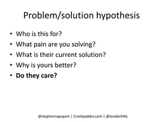 Problem/solution hypothesis
•   Who is this for?
•   What pain are you solving?
•   What is their current solution?
•   Why is yours better?
•   Do they care?




           @stephenrapoport | Crashpadder.com | @londonFAIL
 