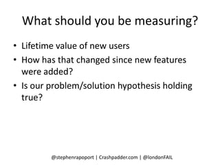 What should you be measuring?
• Lifetime value of new users
• How has that changed since new features
  were added?
• Is our problem/solution hypothesis holding
  true?




         @stephenrapoport | Crashpadder.com | @londonFAIL
 