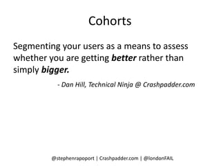 Cohorts
Segmenting your users as a means to assess
whether you are getting better rather than
simply bigger.
           - Dan Hill, Technical Ninja @ Crashpadder.com




         @stephenrapoport | Crashpadder.com | @londonFAIL
 