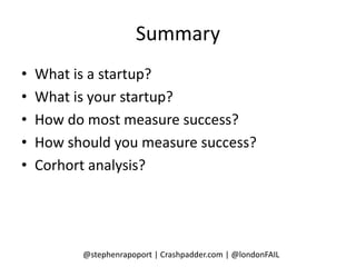 Summary
•   What is a startup?
•   What is your startup?
•   How do most measure success?
•   How should you measure success?
•   Corhort analysis?




          @stephenrapoport | Crashpadder.com | @londonFAIL
 