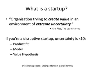 What is a startup?
• “Organisation trying to create value in an
  environment of extreme uncertainty.”
                                    • Eric Ries, The Lean Startup



If you’re a disruptive startup, uncertainty is x10:
  – Product fit
  – Model
  – Value Hypothesis


          @stephenrapoport | Crashpadder.com | @londonFAIL
 