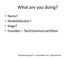 What are you doing?
•   Name?
•   Model/elevator?
•   Stage?
•   Founders – Tech/Commercial/Other




          @stephenrapoport | Crashpadder.com | @londonFAIL
 