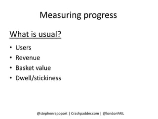 Measuring progress
What is usual?
•   Users
•   Revenue
•   Basket value
•   Dwell/stickiness



           @stephenrapoport | Crashpadder.com | @londonFAIL
 