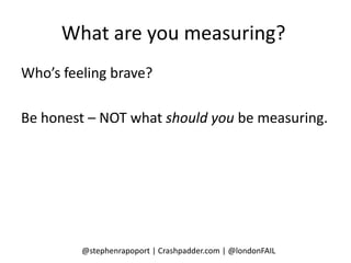 What are you measuring?
Who’s feeling brave?

Be honest – NOT what should you be measuring.




         @stephenrapoport | Crashpadder.com | @londonFAIL
 