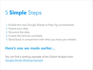 5 Simple Steps
1. Enable the new Google Sheets at http://g.co/newsheets
2. Import your data.
3. Structure the data.
4. Create the formula and table.
5. Stand back in amazement with what you have just created.

Here’s one we made earlier…
You can find a working example of the Cohort Analysis here:
Google Sheets Working Example

 