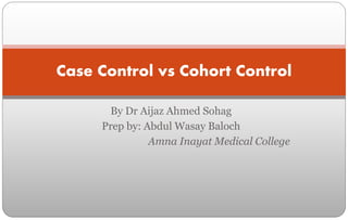 By Dr Aijaz Ahmed Sohag
Prep by: Abdul Wasay Baloch
Amna Inayat Medical College
Case Control vs Cohort Control
 