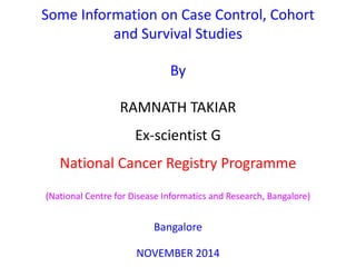 Some Information on Case Control, Cohort
and Survival Studies
By
RAMNATH TAKIAR
Ex-scientist G
National Cancer Registry Programme
(National Centre for Disease Informatics and Research, Bangalore)
Bangalore
NOVEMBER 2014
 