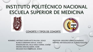 COHORTE Y TIPOS DE COHORTE
NOMBRES: ANTONIO DURÁN MITZI PAULINA. 3CM10
BLANCO SOBERANIS SHEYLA. 3CM10
MAGDALENO DEL VALLE KARLA CORINA. 3CM10
MEDINA SÁNCHEZ KAREN. 3CM8
MELGOZA RUIZ ESMERALDA. 3CM10
PROFESOR: GREGORIO GÓMEZ HERNÁNDEZ.
MATERIA: METODOLOGÍA DE LA INVESTIGACIÓN.
 