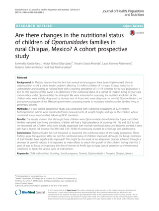 RESEARCH ARTICLE Open Access
Are there changes in the nutritional status
of children of Oportunidades families in
rural Chiapas, Mexico? A cohort prospective
study
Esmeralda García-Parra1
, Héctor Ochoa-Díaz-López1*
, Rosario García-Miranda1
, Laura Moreno-Altamirano2
,
Roberto Solís-Hernández1
and Raúl Molina-Salazar3
Abstract
Background: In Mexico, despite that the fact that several social programs have been implemented, chronic
undernutrition is still a public health problem affecting 1.5 million children of <5 years. Chiapas ranks first in
underweight and stunting at national level with a stunting prevalence of 31.4 % whereas for its rural population is
44.2 %. The purpose of this paper is to determine if the nutritional status of a cohort of children living in poor rural
communities under Oportunidades has changed. We were interested in assessing the nutrition evolution of the
children who were initially diagnosed as stunted and of those who were diagnosed as normal. Oportunidades is an
anti-poverty program of the Mexican government consisting mainly in monetary transfers to the families living in
alimentary poverty.
Methods: A 9-year cohort prospective study was conducted with nutritional evaluations of 222 children.
Anthropometric indices were constructed from measurements of weight, height, and age of the children whose
nutritional status was classified following WHO standards.
Results: The results showed that although these children were Oportunidades beneficiaries for 9 years and their
families improved their living conditions, children still had a high prevalence of stunting (40.1 %) and 69.6 % had
not recovered yet. Children who were initially diagnosed with normal nutritional status and became stunted 2 years
later had a higher risk (relative risk (RR) 5.69, 2.95–10.96) of continuing stunted at school age and adolescence.
Conclusions: Oportunidades has not impacted, as expected, the nutritional status of the study population. These
findings pose the question: Why has not the nutritional status of children improved, although the living conditions
of their families have significantly improved? This might be the result of an adaptation process achieved through a
decrease of growth velocity. It is important to make efforts to watch the growth of the children during their first 3
years of age, to focus on improving the diet of women at fertile age and pay special attention to environmental
conditions to break the vicious cycle of malnutrition.
Keywords: Child malnutrition, Stunting, Social programs, Poverty, Oportunidades / Prospera, Chiapas, Mexico
* Correspondence: hochoa@ecosur.mx
1
Health Department, El Colegio de la Frontera Sur, Carretera Panamericana y
Periférico Sur s/n C.P. 29290, Barrio de María Auxiliadora, San Cristóbal de las
Casas, Chiapas, Mexico
Full list of author information is available at the end of the article
© 2016 García-Parra et al. Open Access This article is distributed under the terms of the Creative Commons Attribution 4.0
International License (http://creativecommons.org/licenses/by/4.0/), which permits unrestricted use, distribution, and
reproduction in any medium, provided you give appropriate credit to the original author(s) and the source, provide a link to
the Creative Commons license, and indicate if changes were made. The Creative Commons Public Domain Dedication waiver
(http://creativecommons.org/publicdomain/zero/1.0/) applies to the data made available in this article, unless otherwise stated.
García-Parra et al. Journal of Health, Population and Nutrition (2016) 35:1
DOI 10.1186/s41043-015-0038-5
 