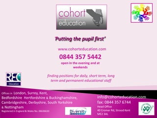 ‘Putting the pupil first’
                                               www.cohorteducation.com
                                                0844 357 5442
                                                 open in the evening and at
                                                         weekends

                                        finding positions for daily, short term, long
                                           term and permanent educational staff


        London, Surrey, Kent,
Offices in
Bedfordshire Hertfordshire & Buckinghamshire,                            info@cohorteducation.com
Cambridgeshire, Derbyshire, South Yorkshire                              fax: 0844 357 6744
& Nottingham                                                             Head Office
Registered in England & Wales No. 06636633                               40 Cromer Rd, Strood Kent
                                                                         ME2 3AL
 