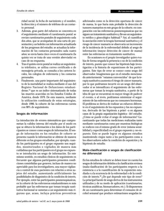 239salud pública de méxico / vol.42, no.3, mayo-junio de 2000
Estudios de cohorte ACTUALIZACIONES
ridad social, la fecha de nacimiento y el nombre,
la dirección y el número de teléfono de un contac-
to personal.
3. Además, gran parte del esfuerzo se concentra en
el seguimiento mediante el cuestionario postal: se
envían cuestionarios postales de seguimiento cada
dos años, que se acompañan de una carta de pre-
sentación y un boletín con información actualizada
de los progresos del estudio; se actualiza la infor-
mación de los contactos personales cada cuatro
años; se envía hasta cinco veces el cuestionario (la
quinta vez se trata de una versión abreviada) en
caso de no respuesta.
4. Tras el quinto envío postal se realiza un seguimien-
to telefónico, se utiliza correo certificado o de
mensajería privada, se consulta a los carteros lo-
cales, los colegios de enfermería y los contactos
personales.
5. Finalmente, una parte importante del seguimien-
to de la mortalidad se realiza mediante el uso del
Registro Nacional de Defunciones estaduni-
dense,14
que es un índice sistematizado de todas
las muertes acaecidas en los Estados Unidos de
América, desde 1979. De esta manera, mediante
la utilización combinada de estas estrategias,
desde 1990, la cohorte de las enfermeras cuenta
con 90% de seguimiento.
Sesgos de información
La introducción de errores sistemáticos que compro-
metan la validez interna del estudio por el modo en
que se obtuvo la información o los datos de los parti-
cipantes se conoce como sesgos de información. El ses-
go de información en los estudios de cohorte se
presenta cuando la información se obtiene de manera
diferente en los grupos estudiados; por ejemplo, cuan-
do los participantes en el grupo expuesto son segui-
dos, monitorizados o vigilados de manera más
cuidadosa que los participantes en el grupo no-expues-
to se introduciría un sesgo de información. En este
mismo sentido, en estudios clínicos de seguimiento es
frecuente que algunos participantes presenten condi-
ciones comórbidas que generen, incluso de manera no
apreciable para los investigadores, una mayor vigilan-
cia o control de esos pacientes con relación a otros su-
jetos del estudio, aumentando artificialmente las
posibilidades de diagnóstico de la condición de interés.
Por ejemplo, entre las participantes posmenopáusicas,
en la cohorte de las enfermeras estadunidenses es más
probable que las enfermeras que toman terapia susti-
tutiva hormonal se sometan a un seguimiento más ri-
guroso que, acaso, incluya prácticas preventivas
adicionales como es la detección oportuna de cáncer
de mama, lo que haría más probable la detección de
tumores mamarios en este grupo de la cohorte, en com-
paración con las enfermeras posmenopáusicas que no
siguenuntratamientosustitutivoyllevan unseguimien-
to médico y ginecológico habitual.15
Así, al cuantificar
la asociación entre la terapia hormonal sustitutiva y el
riesgo de cáncer mamario se observaría un incremento
de la incidencia de la enfermedad debido al sesgo de
información (mayor detección de cáncer de mama)
entre las enfermeras en tratamiento sustitutivo.
En ocasiones es el propio investigador quien eva-
lúa de forma sesgada la presencia o no de la condición
de interés, puesto que conoce las hipótesis bajo inves-
tigación o la historia de exposiciones de los partici-
pantes. Este tipo de error se conoce como sesgo del
observador. Imaginemos que en el estudio menciona-
do anteriormente “estamos convencidos” de que la te-
rapia sustitutiva aumenta el riesgo de cáncer mamario,
por lo que podríamos incurrir en un sesgo del obser-
vador si se intensificara el seguimiento de las enfer-
meras que toman la terapia sustitutiva, a partir de la
idea de que se encuentran en mayor riesgo de padecer
el evento, o al revés, podríamos minimizar el segui-
miento de las enfermeras que no consumen hormonas.
El problema se deriva de realizar un esfuerzo diferen-
te en el seguimiento de los expuestos y los no-expues-
tos, derivado de las hipótesis a priori –o en algunos
casos de la propia organización logística– del estudio.
¿Cómo se puede evitar el sesgo de información? Ga-
rantizando que todas las mediciones realizadas tanto
mediante cuestionarios como por muestras biológicas
se realicen con el mismo grado de error (misma sensi-
bilidad y especificidad) en el grupo expuesto y no-ex-
puesto. Esto se puede lograr en algunos estudios
manteniendo ciegos tanto a los participantes como a
los observadores sobre la condición de exposición y la
hipótesis de estudio.
Mala-clasificación o sesgos de clasificación
no diferencial
En los estudios de cohorte se deben tener en cuenta los
sesgos de información debidos a la clasificación errónea
(mala-clasificación) de los participantes respecto a la
existencia o a la cuantificación de la exposición estu-
diada o a la ocurrencia de la enfermedad o de la condi-
ción de interés.16 ¿De qué depende este tipo de error?
La principal fuente de sesgo deriva de los instrumentos
utilizados y de su modo de aplicación (cuestionarios,
técnicas analíticas, biomarcadores, etc.). Si disponemos
de un cuestionario para determinar el consumo de al-
cohol semanal que produce estimaciones sesgadas in-
 
