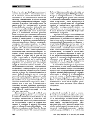 ACTUALIZACIONES
240 salud pública de méxico / vol.42, no.3, mayo-junio de 2000
Lazcano-Ponce E y col.
feriores a las reales (por ejemplo, porque no considera
de forma independiente el consumo de alcohol de
fin de semana del consumo del resto de la semana)
incurriremos en una infravaloración del consumo real
de alcohol. Esa subestimación ¿se produce del mismo
modo en los grupos expuesto y no-expuesto, entre los
sujetos que desarrollaron el evento y los que no? Esa
es una cuestión clave que nos permitirá caracterizar
la mala-clasificación en dos tipos: a) diferencial, cuan-
do el error en la clasificación depende del valor de otras
variables, y b) no-diferencial, cuando el error no de-
pende de las otras variables. Volvamos al ejemplo an-
terior. Supongamos que el cuestionario sobre consumo
de alcohol es administrado por entrevistadores en el
domicilio de los participantes. Si el protocolo de ad-
ministración no se aplica estrictamente o ha fallado el
adiestramiento de los entrevistadores, podría suceder
que algunos entrevistadores enfaticen e investiguen
hasta la última gota de alcohol consumida por el par-
ticipante, sobre todo cuando se entrevista a varones
de mediana edad en zonas o barrios deprimidos de la
ciudad en los que el consumo de alcohol parece una
conducta habitual. Sin embargo, al entrevistar a mu-
jeres, también de mediana edad, de zonas más favo-
recidas, el entrevistador no enfatiza la metodología
de la entrevista, asumiendo que los participantes de
esas características no tienen un consumo de alcohol
importante. Nos encontramos, pues, ante un típico
ejemplo de mala-clasificación de la exposición, en este
caso diferencial en lo que se refiere a la variable de nivel
socioeconómico. Cuando el error afecta por igual a to-
dos los participantes, independientemente de su ex-
posición verdadera (los entrevistadores aplican de
manera similar el cuestionario, pero éste recoge con-
sumos inferiores de alcohol sistemáticamente) nos ha-
llamos ante mala-clasificación no diferencial o aleatoria.
En este último caso, el sesgo introducido tiende a mo-
dificar las estimaciones del riesgo relativo hacia la
hipótesis nula, es decir, hacia la subestimación de
la verdadera asociación. Sin embargo, la dirección del
sesgo en el caso de mala-clasificación diferencial de-
pende del tipo de exposición investigada y es, en mu-
chos casos, impredecible.
Lo comentado para el caso de la medida de la ex-
posición es aplicable igualmente a la determinación de
la condición o enfermedad estudiada. Veamos un últi-
mo ejemplo. En una cohorte de adolescentes, cons-
tituida durante el primer año de la escuela secundaria
del estado de Morelos, en México, se recogieron, en el
momento de constitución de la cohorte, diferentes va-
riables sociodemográficas y de hábito tabáquico, y varia-
bles sobre el rendimiento escolar. Cinco años después,
se desea realizar una entrevista y examen físico a to-
dos los participantes, con la intención de investigar los
efectos a corto y mediano plazo del tabaquismo. Debi-
do a que los investigadores conocen las características
basales de los participantes, y saben que el consumo
de tabaco es más frecuente entre los adolescentes con
menor nivel económico y menor rendimiento, en el
momento de determinar la presencia de enfermedades
(mediante un cuestionario y un examen médico sen-
cillo) tienden a investigar con más detenimiento a los
participantes con esas características, aumentando, así,
de manera diferencial la probabilidad de diagnóstico de
enfermedad en los expuestos.
Las posibles soluciones para minimizar los errores
de medición aleatorios consisten en la validación de
los instrumentos de medida utilizados, ya sean cues-
tionarios estructurados, pruebas psicométricas, instru-
mentos médicos (esfigmomanómetros, balanzas, y
otros), técnicas de laboratorio, etcétera, junto con la
implantación de protocolos de aplicación estrictos, pre-
vio entrenamiento y estandarización, sobre todo cuan-
do los observadores son múltiples e, incluso, de
diferentes centros y la realización de medidas repeti-
das en los mismos sujetos. Finalmente, la realización
de una prueba piloto en condiciones reales y la imple-
mentación de controles de calidad continuados de la
información recolectada pueden alertar sobre la
aparición de este tipo de sesgos17 que difícilmente son
controlables en las fases de análisis del estudio.
De lo comentado se deduce que los sesgos pueden
minimizarse con un buen diseño, que en los estudios
de cohorte se ha de incluir la planificación detallada de
la constitución de la cohorte y de los mecanismos de se-
guimiento, además de los instrumentos de captura de
la información. La utilización de métodos estadísticos
nos permite controlar en el análisis algunos de los ses-
gos aleatorios que no pudieron ser prevenidos en el
diseño, tal como el análisis estratificado y los métodos
multivariados. Un estudio libre de sesgos nos garanti-
zará su validez interna, así como su validez externa o
extrapolación.
Conclusiones
La utilización de los estudios de cohorte ha aumenta-
do considerablemente durante los últimos años. Como
parte de la revolución informática ocurrida en la prác-
tica de la epidemiología se han desarrollado avances
considerables en los métodos que permiten el segui-
miento eficiente y costo-efectivo de grandes y diver-
sos grupos poblacionales, así como la aplicación de
métodos estadísticos sofisticados que permiten preve-
nir, corregir y controlar diferentes sesgos y examinar
las relaciones epidemiológicas en un contexto más
 