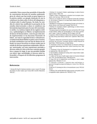 241salud pública de méxico / vol.42, no.3, mayo-junio de 2000
Estudios de cohorte ACTUALIZACIONES
controlado. Estos avances han permitido el desarrollo
de conocimiento derivado de estudios epidemioló-
gicos de cohorte que han tenido un gran impacto en
la práctica médica; un ejemplo destacado de esto lo
constituyen los datos sobre el efecto del tabaquismo y
el plomo sobre la salud humana. Sin duda, los estu-
dios de cohorte han modificado la percepción de los
estudios observacionales y ahora se consideran una
herramienta importante para el avance del conocimien-
to médico. La continua mejoría de los registros médi-
cos y epidemiológicos en México, la implementación
de bancos de biomarcadores –como los que están sien-
do implementados en las Encuestas Nacionales de
Salud–, así como la capacidad técnica e infraestructu-
ra institucional desarrolladas en países como el nuestro,
sin duda contribuirán a que este tipo de diseño sea uti-
lizado con mayor frecuencia en nuestro medio para el
estudio de diversas exposiciones ambientales, infeccio-
sas, nutricionales, así como exposiciones asociadas a
diversos estilos de vida en diversos contextos geopolí-
ticos y grupos de riesgo, lo que nos permitirá estudiar
con mayor rigor metodológico el proceso salud en-
fermedad y el impacto de los diferentes programas de
intervención.
Referencias
1. Breslow NE, Day NE. Statistical methods in cancer research.The design
and analysis of cohort studies. Lyon, Francia: IARC Scientific Publications,
1987;vol. I.
2. Rothman KJ, Greenland S. Modern epidemiology. 2a. edición. Boston:
Lippincot-Raven, 1998:5-100.
3. Kaplan EL, Meier P. Nonparametric estimation from incomplete obser-
vations. J Am Stat Assoc 1958; 53: 457-481.
4.Nieto GJ.Los estudios de cohorte.En:Martínez N,Antó JM,Castellanos
PL, Gili M, Marset P, Navarro V, ed. Salud Pública. Madrid: McGraw-Hill /
Interamericana, 1999.
5.MacMahon B,Trichopoulos D.Epidemiology.Principles and methods.2a.
edición. Boston: Little Brown and Company, 1996:165-225.
6. Rothman KJ, Greenland S. Modern epidemiology. 2a. edición. Boston:
Lippincot-Raven, 1998:120-186.
7.European prospective investigation into cancer and nutrition.EPIC Group
of Spain. Relative validity and reproducibility of a diet history question-
naire in Spain. I. Foods. Int J Epidemiol 1997;26 (Suppl 1):S91-S99.
8. Sepúlveda J,WillettW, Muñoz A. Malnutrition and diarrhea.A longitudi-
nal study among urban Mexican children.Am J Epidemiol 1988;127:365-
376.
9.Sepúlveda J. Malnutrition and infectious diseases.A longitudinal study of
interaction and risk factor. Cuernavaca, Morelos: Instituto Nacional de
Salud Pública 1990;(Perspectivas en Salud Pública).
10. Checkoway H, Pearce N, Crowford-Brown DJ. Research methods in
occupational epidemiology. Nueva York: Oxford University Press, 1989:
77-80.
11. Checkoway H, Eisen EA. Developments in occupational cohort stud-
ies. Epidemiol Rev 1998; 20(1):100-111.
12. Hunt JR,White E. Retainig and tracking cohort study members. Epide-
miol Rev 1998;20(1):57-70.
13.Colditz GA.The nurses’ health study:A cohort of US women followed
since 1976. J Am Med Women Assoc 1995;50(2):40-44.
14. Howe GR. Use of computerized record linkage in cohort studies.
Epidemiol Rev 1998;20(1):112-121.
15. Franceschi S, La Vecchia C. Colorectal cancer and hormone re-
placement therapy:An unexpected finding.Eur J Cancer Prev 1998;7(6):
427-438.
16.MertensTE.Estimating the effects of misclassification.Lancet 1993;342:
418-421.
17.Whitney CW,Lind BK,Wahl PW.Quality assurance and quality control
in longitudinal studies. Epidemiol Rev 1998;20(1):71-80.
 