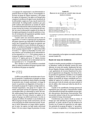 ACTUALIZACIONES
234 salud pública de méxico / vol.42, no.3, mayo-junio de 2000
Lazcano-Ponce E y col.
o no (grupos de comparación) a una determinada ex-
posición (factor de riesgo). Esto es, el investigador se-
lecciona un grupo de sujetos expuestos y otro grupo
de sujetos no-expuestos y los sigue en el tiempo para
comparar la incidencia de algún evento (incidencia de
la enfermedad, o según sea el caso, tasa de muerte de la
enfermedad). Es indispensable considerar que para
poder analizar adecuadamente un estudio de cohorte
se necesitará información sobre la fecha de inicio, fecha
en que ocurran los eventos y de terminación del estu-
dio, así como la información completa de los datos de
los sujetos participantes, la escala de medición y el mo-
tivo de terminación del seguimiento (pérdida, muerte
u ocurrencia del evento en estudio.
Cuando existe una asociación positiva entre la
exposición y el evento se esperaría que la proporción
del grupo expuesto que desarrolló la enfermedad sea
mayor que la proporción del grupo no-expuesto que
también presentó el evento (incidencia del grupo ex-
puesto vs. incidencia del grupo no-expuesto). Partien-
do de un grupo expuesto donde “a” sujetos desarrollan
el evento y “c” sujetos no desarrollan el evento, tene-
mos entonces, que la incidencia de la enfermedad en-
tre los expuestos es: a /a + c. De la misma manera, en
el grupo de sujetos no-expuestos, “b” y “d”, el evento
ocurre en “b” sujetos, pero no en “d” sujetos, tenemos
entonces, que la incidencia de la enfermedad entre los
no-expuestos es: b / b + d (cuadro III).
Para calcular la razón de incidencia acumulada
(RIA) se estima la incidencia del grupo expuesto entre
la incidencia del grupo no-expuesto:
a / a + c
b / b + d
La RIAes una medida de asociación entre el even-
to y la exposición. Consideremos un ejemplo con datos
hipotéticos de un estudio de cohorte donde se investiga
la asociación entre el estado nutricional y el riesgo de
muerte en pacientes con diagnóstico de leucemia, se-
leccionando un grupo de 17 sujetos con bajo estado nu-
tricional (expuestos) y otro grupo de 15 sujetos con
estado nutricional normal (no-expuestos), quienes se
encontraban libres de enfermedad al inicio del estu-
dio; ambos grupos fueron seguidos hasta que se pre-
sentó el evento. El evento (muerte) se registró en 14
sujetos del grupo con déficit nutricional y en ocho en
el grupo sin déficit. El resultado es una incidencia de
0.82 en el grupo de bajo estado nutricional y de 0.53
en los del grupo de estado nutricional normal. Al esti-
mar el efecto obtenemos un riesgo relativo positivo;
por lo tanto, los sujetos con bajo estado nutricional
tienen 1.54 veces mayor riesgo de presentar el evento
al ser comparados con los sujetos con estado nutricional
normal (cuadro IV).
Razón de tasas de incidencia
Cuando el estudio presenta pérdidas en el seguimien-
to (abandono, cambio de domicilio, muerte por causa
diferente al evento del estudio, finalización del estu-
dio por llegada al tiempo establecido por el protocolo
o por agotamiento de recursos financieros) los tiem-
pos de seguimiento son desiguales. Una forma de tra-
tar periodos de seguimiento variables es con el análisis
basado en tiempo-persona. En estos casos, se puede
utilizar el promedio de tiempo contribuido por la to-
talidad de sujetos de la cohorte; es decir, se agregan
seis meses por el año de entrada, seis meses más por el
año de salida y doce meses por todos los años de en-
trada y salida.1
Cuando se ha cuantificado el tiempo-persona de
seguimiento para cada sujeto, el denominador cambia
a una dimensión de tiempo (las unidades son por ejem-
plo, años-persona, días-persona, horas-persona). Esto
nos permite estimar la tasa de los casos incidentes en
una unidad de tiempo determinada.2
Consideremos una cohorte donde se conoce el
tiempo que cada individuo ha permanecido en el se-
guimiento, se puede calcular la tasa de incidencia de
acuerdo con el estado de exposición de cada sujeto.
Así, partiendo de un grupo de sujetos “a” que presen-
tan el evento y la exposición, y el tiempo-persona de
Cuadro III
ANÁLISIS DE UN ESTUDIO DE COHORTE PARA EVALUAR
RAZÓN DE RIESGOS
Exposición
Sí No
Evento Sí a b
No c d
Total m1
m0
Incidencia en el grupo de expuestos (m1
) = a / (a + c)
Incidencia en el grupo de no-expuestos (m0
) = b / (b + d)
Razón de incidencia acumulada = m1
/ m0
Diferencia de incidencia acumulada* = m1
- m0
* Si la exposición es protectora, la diferencia de riesgos debe calcularse
como m0
– m1
donde: a= Sujetos con la exposición que desarrollaron el evento
b= Sujetos sin la exposición que desarrollaron el evento
c= Sujetos con la exposición que no desarrollaron el evento
d= Sujetos sin la exposición que no desarrollaron el evento
m1
= Total de sujetos expuestos
m0
= Total de sujetos no-expuestos
RIA = –––––––––
 