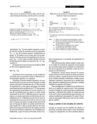 235salud pública de méxico / vol.42, no.3, mayo-junio de 2000
Estudios de cohorte ACTUALIZACIONES
seguimiento “tpe” de estos sujetos expuestos, se pue-
de calcular la tasa de incidencia para los expuestos:
TI1 = a / tpe. De la misma manera, consideremos un
grupo “b” de sujetos con el evento, pero sin la expo-
sición y el tiempo-persona de seguimiento de estos su-
jetos “tpne”, en los cuales se puede calcular la tasa de
incidencia para los sujetos no-expuestos: TI0 = b / tpne
(cuadro V).
El cálculo de la razón de tasas de incidencia (RTI)
se deriva de la siguiente manera:
RTI= TI1
/ TI0
El producto de la estimación es una medida de
asociación que nos permite evaluar la diferencia en-
tre los grupos expuesto y no-expuesto.
Tomando el mismo ejemplo hipotético de esta-
do nutricional y leucemia, en el cual 14 sujetos con bajo
estado nutricional (contribución de 571 días-persona
de seguimiento) y ocho sujetos del grupo con estado
nutricional normal (contribución de 1 772 días-persona
de seguimiento) desarrollaron el evento (muerte). La
tasa de mortalidad para los sujetos con bajo estado
nutricional fue de 24.5/1 000 días-persona y para los
sujetos con estado nutricional normal la tasa de mor-
talidad fue de 4.5/1 000 días-persona. Por lo tanto, la
velocidad de ocurrencia del evento es 5.4 veces más
alta en el grupo de sujetos con bajo estado nutricional
que en el grupo de sujetos con estado nutricional nor-
mal (cuadro VI). Como se puede observar, los resul-
tados de la estimación de la razón de riesgos y la razón
de tasas de incidencia es diferente, esto es debido, pro-
bablemente, a que el evento es frecuente (14 de 17 su-
jetos lo presentaron) y el periodo de seguimiento es
prolongado.
Este método permite realizar análisis cuando exis-
te un cambio en el estado de exposición, de tal manera
que un mismo sujeto puede contribuir en el denomina-
dor de los expuestos en un periodo y entre los no-ex-
puestos en otro momento.
Finalmente, aunque hemos descrito de manera
simple la forma como se analizan los datos provenien-
tes de una cohorte, cuando queremos conocer el efecto
de la variable estudiada controlando variables poten-
cialmente confusoras, requerimos de un análisis múl-
tiple ajustando simultáneamente diferentes variables
mediante la regresión de Poisson.1
Otra estrategia para el análisis de un estudio de co-
horte es el análisis de supervivencia.3 Esta estrategia
permite el análisis de eventos frecuentes en poblaciones
pequeñas, a diferencia del análisis de tiempo-persona
en el cual el evento es generalmente poco frecuente y se
realiza en poblaciones más grandes. El cuadro VII pre-
senta las principales diferencias entre las dos estrate-
gias de análisis.4
Sesgo y validez en los estudios de cohorte
Aunque se reconoce que los estudios de cohorte re-
presentan un diseño menos sujeto a error sistemático
o sesgo en comparación con otros estudios observa-
Cuadro IV
CÁLCULO DE LA RAZÓN DE RIESGOS PARA SUJETOS CON
BAJO ESTADO NUTRICIONAL CON RELACIÓN A LEUCEMIA
Estado nutricional
Bajo Normal Total
Leucemia Sí 14 8 22
No 3 7 10
Total 17 15 32
Incidencia en el grupo de expuestos (m1
) = a / (a + c) = 0.82
Incidencia en el grupo de no-expuestos (m0
) = b / (b + d) = 0.53
Razón de incidencia acumulada = m1
/ m0
= 1.54
Diferencia de incidencia acumulada = m1
- m0
= 0.29
IC 95% para la razón de incidencia acumulada* = 0.91 – 2.6
* IC 95% = e lnRIA ± 1.96 * (c / am
1
+ d / bm
0
)
Cuadro V
ANÁLISIS DE UN ESTUDIO DE COHORTE PARA ESTIMAR
RAZÓN DE TASAS DE INCIDENCIA
Expuestos No expuestos
Casos a b
Tiempo-persona tpe
tpne
Tasas TI1
TI0
Tasa de incidencia en el grupo de expuestos (TI1
) = a / tpe
Tasa de incidencia en el grupo de no-expuestos (TI0
) = b / tpne
Razón de tasas = TI1
/ TI0
Diferencia de tasas* = TI1
- TI0
* Si la exposición es protectora, las diferencias de tasas deben calcularse
como TI0
– TI1
donde: a= Sujetos con la exposición que desarrollaron el evento
b= Sujetos sin la exposición que desarrollaron el evento
tpe
= Tiempo-persona de seguimiento de los sujetos expuestos
que desarrollaron el evento
tpne
= Tiempo-persona de seguimiento de los sujetos
no-expuestos que desarrollaron el evento
TI1
= Tasa de incidencia de los sujetos expuestos
TI0
= Tasa de incidencia de los sujetos no-expuestos
 