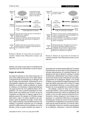237salud pública de méxico / vol.42, no.3, mayo-junio de 2000
Estudios de cohorte ACTUALIZACIONES
Eventos
Tiempo-persona
Eventos
Tiempo-persona
presentativa de una determinada población? Un diseño
experimentado con cierto éxito es el de seguimiento de
muestras representativas de la población general. Un
ejemplo de este tipo de diseño lo constituye el estudio
de Sepúlveda y colaboradores8,9 que se basó en el segui-
miento activo de los cerca de 3 241 niños de una muestra
representativa de la Delegación Tlalpan, en la ciudad
de México, que permitió la investigación prospectiva del
papel del estado nutricional como un factor de riesgo
para enfermedades diarreicas, en una cohorte repre-
sentativa de un área geográfica de la ciudad de México.
Sin embargo, a pesar de contar con una cohorte
inicial representativa, ¿cómo se puede asegurar que de-
terminadas personas que retiren su participación del
estudio, ya sea en la fase inicial de recolección de in-
formación o incluso después de cierto tiempo de se-
guimiento, no condicionen diferencias en los grupos
estudiados que conduzcan a errores en los resultados?
Las pérdidas en el seguimiento son, justamente, la prin-
cipal causa de sesgo de selección, ya se trate de cohor-
tes constituidas a partir de muestras representativas
de la población, voluntarios o colectivos definidos
aleatorio, éste puede ocurrir tanto en la medición de la
exposición como de la enfermedad o evento de interés.
Sesgos de selección
Los sesgos de selección en una cohorte tienen que ver
tanto con la validez interna como con la validez externa
o extrapolación de los resultados que se obtengan. Este
tipo de sesgos está relacionado, evidentemente, con el
procedimiento utilizado para conformar la cohorte o
población en estudio: cuando la población en estudio
se constituye con voluntarios, la representatividad que
este grupo pueda tener de la población blanco (de la
población a la cual se pretende generalizar los resul-
tados) puede estar limitada por el hecho de que los
voluntarios son diferentes en algunos aspectos de la
población general. Por ejemplo, en el Estudio europeo
sobre dieta y cáncer,7 la cohorte española se ha cons-
tituido a partir de donadores de sangre, es decir, hom-
bres y mujeres altruistas, mayoritariamente jóvenes. Sin
embargo, es pertinente mencionar que en el ejemplo
anterior la validez interna de los resultados no se vería
afectada. ¿Cómo se puede constituir una cohorte re-
FIGURA 4. SESGOS DE SELECCIÓN EN ESTUDIOS DE
COHORTE PROSPECTIVOS. POBLACIÓN ELEGIBLE QUE
PARTICIPA
La autoselección puede
comprometer la validez
externa,“los que participan
pueden ser más sanos”
Población
blanco
Autoselección Selección
aleatoria
Expuestos
Eventos
Tiempo-persona
No-expuestos
Eventos
Tiempo-persona
○ ○ ○ ○ ○ ○ ○ ○ ○ ○ ○ ○ ○ ○ ○ ○ ○ ○ ○ ○ ○ ○ ○
Inicia el
estudio
Tiempo (registramos en el futuro)
○ ○ ○ ○ ○ ○ ○ ○ ○ ○ ○ ○ ○ ○ ○ ○ ○ ○ ○ ○ ○ ○ ○
¿Qué pasa con los sujetos que tienen la enfermedad en
etapa preclínica o incipiente?
¿Tiempo de inducción?
¿Qué pasa con sujetos que deciden participar porque
conocen que tienen otros factores de riesgo para el
evento en estudio?
○ ○ ○ ○ ○ ○ ○ ○ ○ ○ ○ ○ ○ ○ ○ ○ ○ ○ ○ ○ ○ ○ ○
¿Podemos asumir que la tasa de eventos en los que se
perdieron durante el seguimiento es igual que para los
que sí completaron el estudio?
Población
en estudio
Población
elegible
que
participa
Pérdidas
de
seguimiento
FIGURA 5. SESGOS DE SELECCIÓN EN ESTUDIOS DE
COHORTE RETROSPECTIVOS. POBLACIÓN ELEGIBLE QUE NO
PARTICIPÓ
Los eventos ocurren antes
de iniciar el estudio
Población
blanco
Selección
aleatoria
Expuestos
No-expuestos
○ ○ ○ ○ ○ ○ ○ ○ ○ ○ ○ ○ ○ ○ ○ ○ ○ ○ ○ ○ ○ ○ ○
Inicia el
estudio
Tiempo (se reconstruye en el pasado)
○ ○ ○ ○ ○ ○ ○ ○ ○ ○ ○ ○ ○ ○ ○ ○ ○ ○ ○ ○ ○ ○ ○
Dado que el evento ya ocurrió en algunos miembros de
la cohorte, esto puede influir sobre la probabilidad de ser
incluido en la población de estudio
La selección diferencial –entre expuestos y no-expuestos
con base en el evento es fuente potencial de sesgo en
cohortes retrospectivas
○ ○ ○ ○ ○ ○ ○ ○ ○ ○ ○ ○ ○ ○ ○ ○ ○ ○ ○ ○ ○ ○ ○
Dado que pueden estar relacionadas con la ocurrencia
del evento, las pérdidas de seguimiento deben ser
consideradas como una fuente de sesgo de selección,
especialmente cuando las tasas de seguimiento son
diferentes entre expuestos y no-expuestos
Población
en estudio
Población
elegible
que no
participó
Pérdidas
de
seguimiento
 