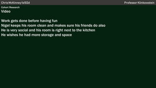 Chris McKinney fa102d Professor Klinkowstein
Cohort Research
Video
Work gets done before having fun
Nigel keeps his room clean and makes sure his friends do also
He is very social and his room is right next to the kitchen
He wishes he had more storage and space
 