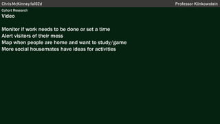 Chris McKinney fa102d Professor Klinkowstein
Cohort Research
Video
Monitor if work needs to be done or set a time
Alert visitors of their mess
Map when people are home and want to study/game
More social housemates have ideas for activities
 