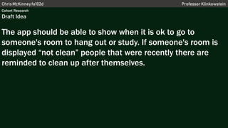 Chris McKinney fa102d Professor Klinkowstein
Cohort Research
Draft Idea
The app should be able to show when it is ok to go to
someone's room to hang out or study. If someone's room is
displayed “not clean” people that were recently there are
reminded to clean up after themselves.
 