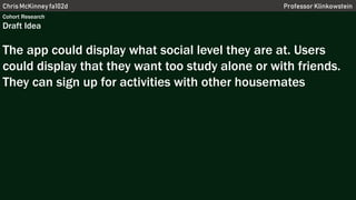 Chris McKinney fa102d Professor Klinkowstein
Cohort Research
Draft Idea
The app could display what social level they are at. Users
could display that they want too study alone or with friends.
They can sign up for activities with other housemates
 