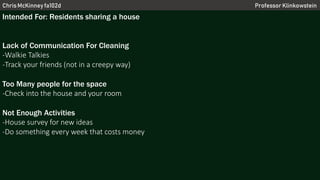 Chris McKinney fa102d Professor Klinkowstein
Intended For: Residents sharing a house
Lack of Communication For Cleaning
-Walkie Talkies
-Track your friends (not in a creepy way)
Too Many people for the space
-Check into the house and your room
Not Enough Activities
-House survey for new ideas
-Do something every week that costs money
 