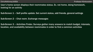 Chris McKinney fa102d Professor Klinkowstein
User’s home screen displays their roommates status. Ex. not home, doing homework,
looking for an activity
Sub-Screen 1 – Self profile update. Set current status, add friends, general settings
Sub-Screen 2 – Chat room. Exchange messages
Sub-Screen 3 – Activities Finder. Surveys gather many answers to match budget, interests,
location, and availability between roommates in order to find a common activities
 