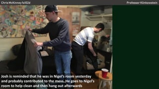 Chris McKinney fa102d Professor Klinkowstein
Josh is reminded that he was in Nigel’s room yesterday
and probably contributed to the mess. He goes to Nigel’s
room to help clean and then hang out afterwards
 